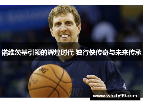诺维茨基引领的辉煌时代 独行侠传奇与未来传承 诺维茨基引领的辉煌时代 独行侠传奇与未来传承