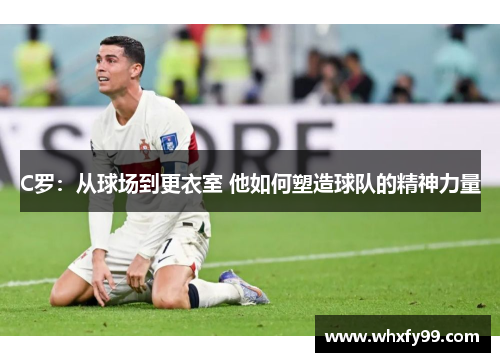 C罗:从球场到更衣室 他如何塑造球队的精神力量 C罗:从球场到更衣室 他如何塑造球队的精神力量